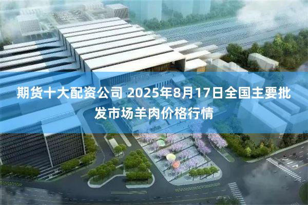 期货十大配资公司 2025年8月17日全国主要批发市场羊肉价格行情