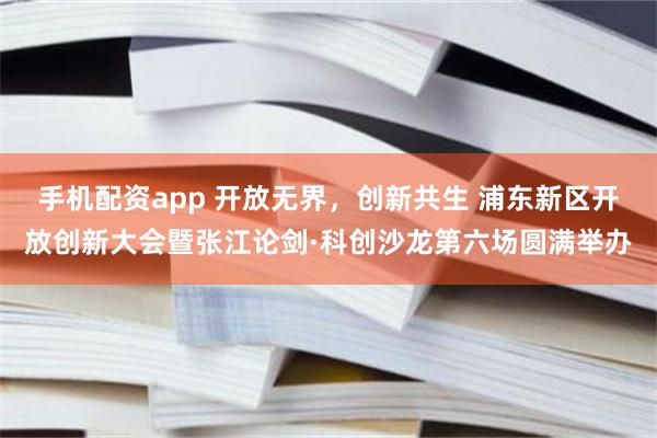 手机配资app 开放无界，创新共生 浦东新区开放创新大会暨张江论剑·科创沙龙第六场圆满举办