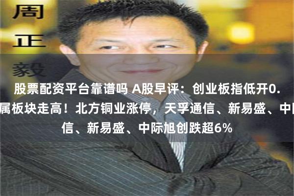 股票配资平台靠谱吗 A股早评：创业板指低开0.97%，工业金属板块走高！北方铜业涨停，天孚通信、新易盛、中际旭创跌超6%