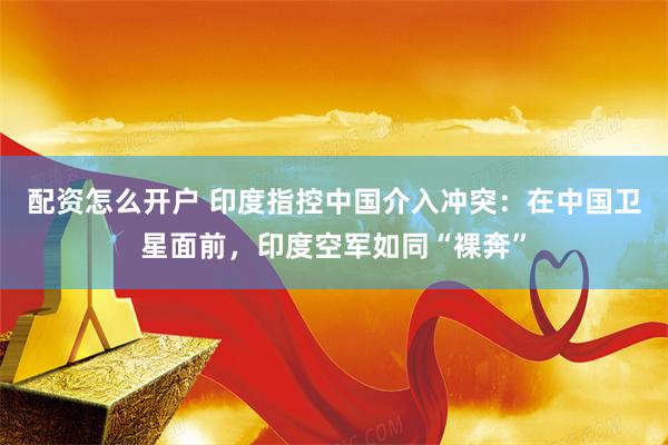 配资怎么开户 印度指控中国介入冲突：在中国卫星面前，印度空军如同“裸奔”
