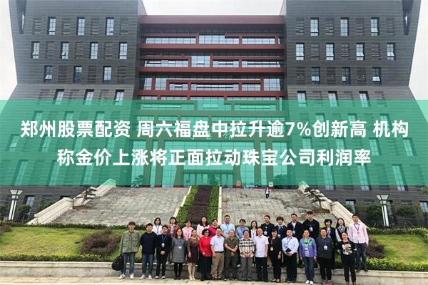 郑州股票配资 周六福盘中拉升逾7%创新高 机构称金价上涨将正面拉动珠宝公司利润率