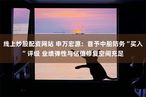 线上炒股配资网站 申万宏源：首予中船防务“买入”评级 业绩弹性与估值修复空间充足