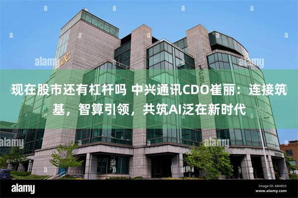 现在股市还有杠杆吗 中兴通讯CDO崔丽：连接筑基，智算引领，共筑AI泛在新时代
